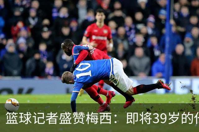 篮球记者盛赞梅西：即将39岁的他依旧无与伦比 梅西之后再无梅西